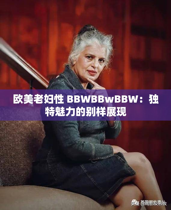 欧美老妇性 BBWBBwBBW：独特魅力的别样展现