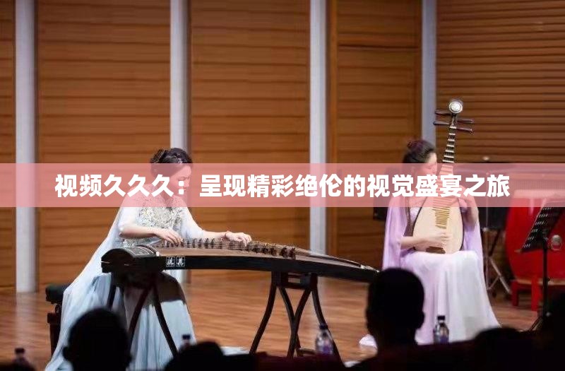 视频久久久：呈现精彩绝伦的视觉盛宴之旅