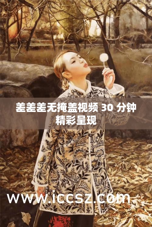 差差差无掩盖视频 30 分钟精彩呈现