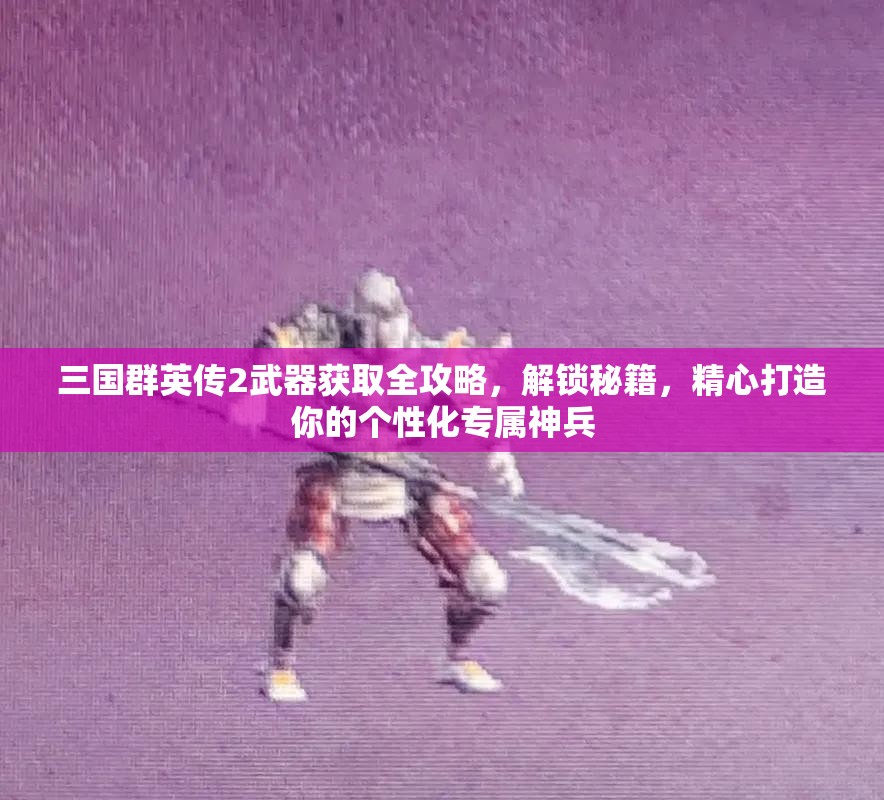 三国群英传2武器获取全攻略,解锁秘籍,精心打造你的个性化专属神兵 三国群英传2武器获取全攻略,解锁秘籍,精心打造你的个性化专属神兵