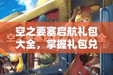 空之要塞启航礼包大全，掌握礼包兑换码领取与资源管理的艺术