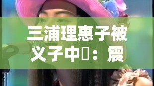 三浦理惠子被义子中岀:震惊娱乐圈的伦理大戏 三浦理惠子被义子中岀:震惊娱乐圈的伦理大戏