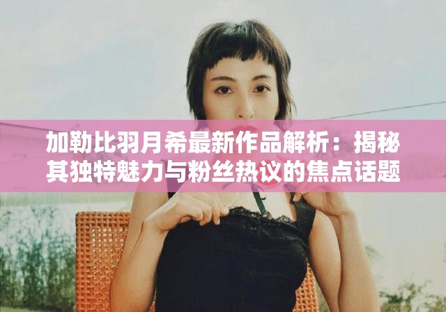 加勒比羽月希最新作品解析:揭秘其独特魅力与粉丝热议的焦点话题 加勒比羽月希最新作品解析:揭秘其独特魅力与粉丝热议的焦点话题