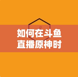 如何在斗鱼直播原神时高效领取原石？底层逻辑与操作映射全揭秘